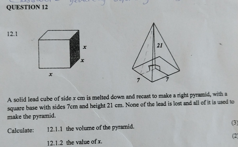 12.1 
A solid lead cube of side x cm is melted down and recast to make a right pyramid, with a 
square base with sides 7cm and height 21 cm. None of the lead is lost and all of it is used to 
make the pyramid. 
(3) 
Calculate: 12.1.1 the volume of the pyramid. 
(2) 
12.1.2 the value of x.