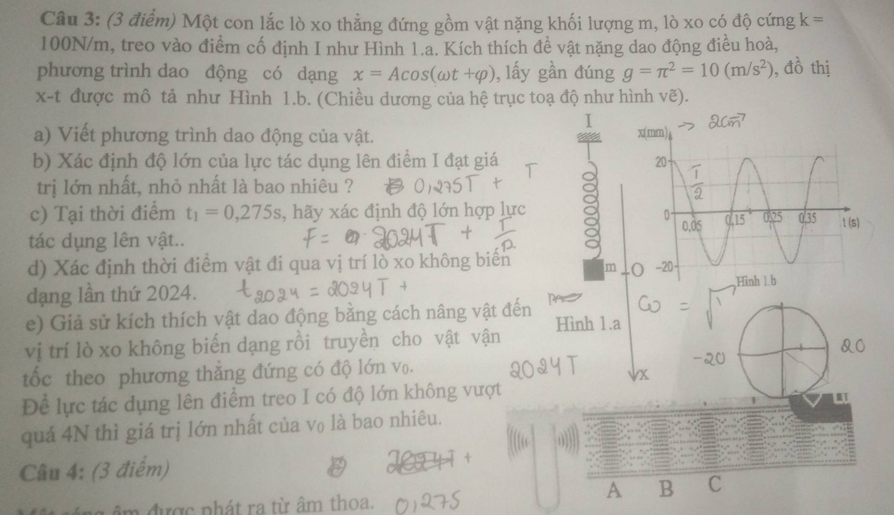 Một con lắc lò xo thẳng đứng gồm vật nặng khối lượng m, lò xo có độ cứng k=
100N/m, treo vào điểm cố định I như Hình 1.a. Kích thích để vật nặng dao động điều hoà,
phương trình dao động có dạng x=Acos (omega t+varphi ) , lấy gần đúng g=π^2=10(m/s^2) , đồ thị
x-t được mô tả như Hình 1.b. (Chiều dương của hệ trục toạ độ như hình vẽ).
I
a) Viết phương trình dao động của vật. 
b) Xác định độ lớn của lực tác dụng lên điểm I đạt giá 
trị lớn nhất, nhỏ nhất là bao nhiêu ?
c) Tại thời điểm t_1=0,275s , hãy xác định độ lớn hợp lực
8
tác dụng lên vật.. 
d) Xác định thời điểm vật đi qua vị trí lò xo không biển 
m
dạng lần thứ 2024.
e) Giả sử kích thích vật dao động bằng cách nâng vật đến
Hình 1.a
vị trí lò xo không biến dạng rồi truyền cho vật vận
&0
tốc theo phương thắng đứng có độ lớn v₀.
-20
1X
Để lực tác dụng lên điểm treo I có độ lớn không vượt
quá 4N thì giá trị lớn nhất của v₀ là bao nhiêu.
Câu 4: (3 điểm)
A B C
m được phát ra từ âm thoa.