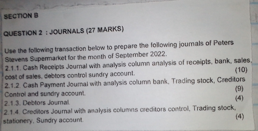 JOURNALS (27 MARKS) 
Use the following transaction below to prepare the following journals of Peters 
Stevens Supermarket for the month of September 2022. 
2.1.1. Cash Receipts Journal with analysis column analysis of receipts, bank, sales, 
cost of sales, debtors control sundry account. 
(10) 
2.1.2. Cash Payment Journal with analysis column bank, Trading stock, Creditors 
Control and sundry account. (9) 
2.1.3. Debtors Journal. (4) 
2.1.4. Creditors Journal with analysis columns creditors control, Trading stock, 
stationery, Sundry account. 
(4)