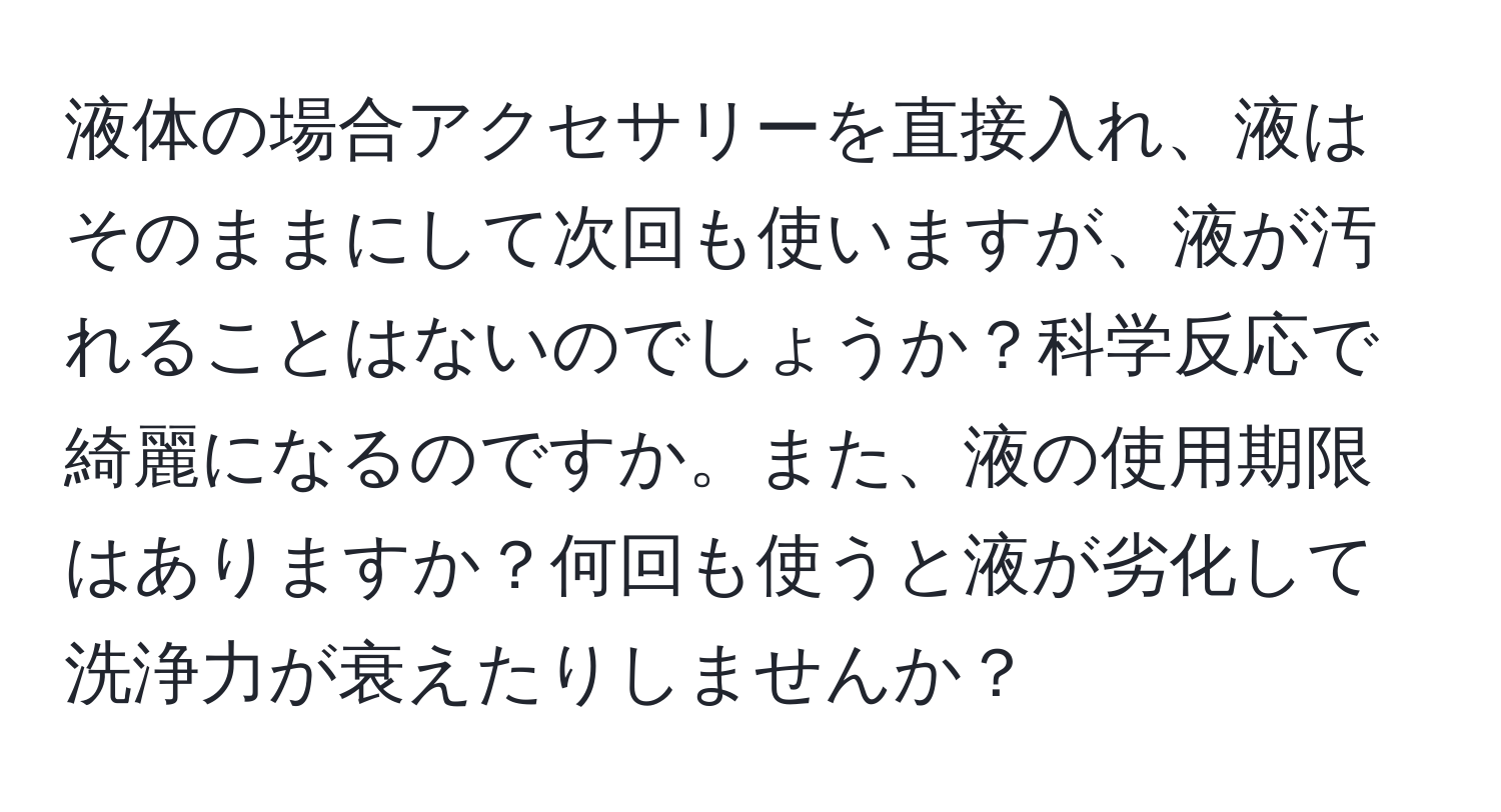 液体の場合アクセサリーを直接入れ、液はそのままにして次回も使いますが、液が汚れることはないのでしょうか？科学反応で綺麗になるのですか。また、液の使用期限はありますか？何回も使うと液が劣化して洗浄力が衰えたりしませんか？