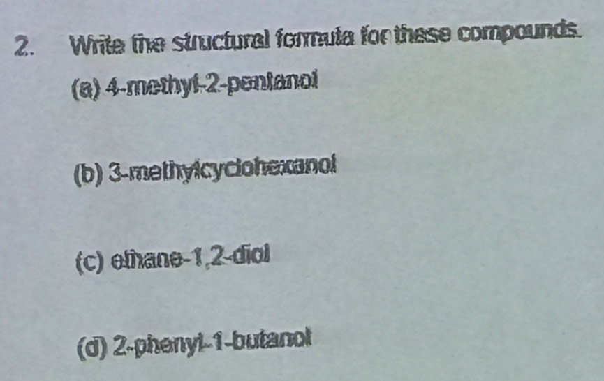 Write the structural formula for these compounds. 
(a) 4 -methyl -2 -pentanol 
(b) 3 -methylcyclohexanol 
(c) ethane -1, 2 -diol 
(d) 2 -phenyl -1 -butanol