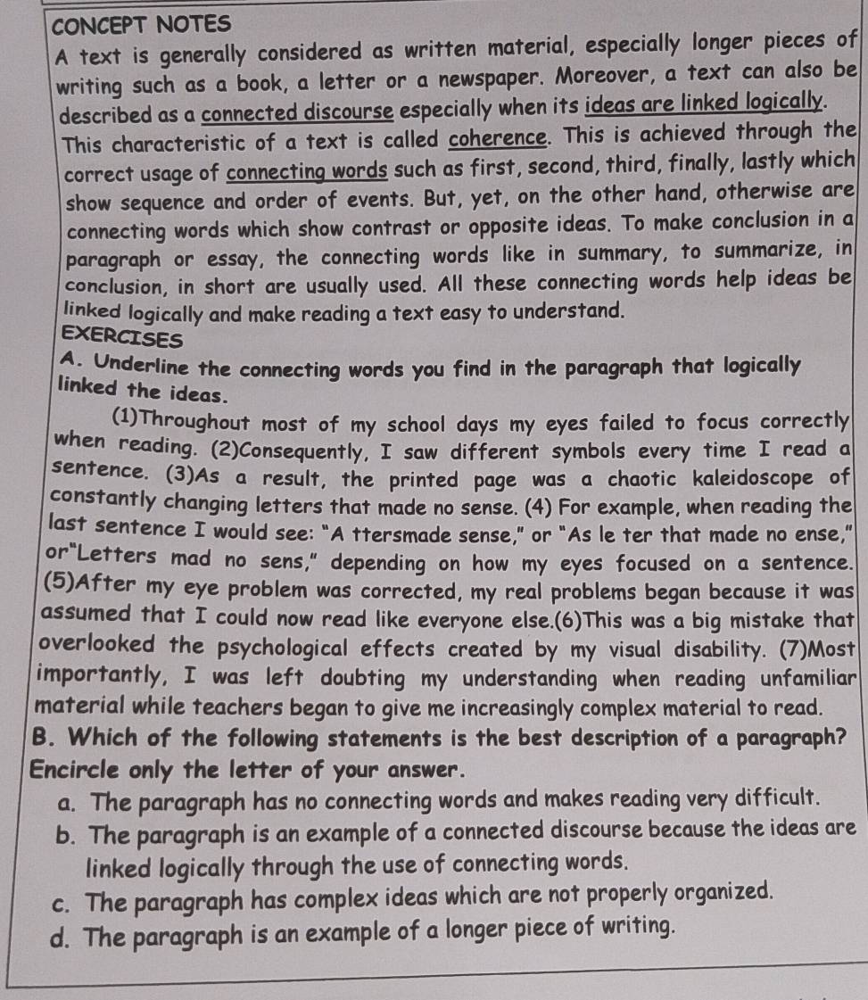 CONCEPT NOTES
A text is generally considered as written material, especially longer pieces of
writing such as a book, a letter or a newspaper. Moreover, a text can also be
described as a connected discourse especially when its ideas are linked logically.
This characteristic of a text is called coherence. This is achieved through the
correct usage of connecting words such as first, second, third, finally, lastly which
show sequence and order of events. But, yet, on the other hand, otherwise are
connecting words which show contrast or opposite ideas. To make conclusion in a
paragraph or essay, the connecting words like in summary, to summarize, in
conclusion, in short are usually used. All these connecting words help ideas be
linked logically and make reading a text easy to understand.
EXERCISES
A. Underline the connecting words you find in the paragraph that logically
linked the ideas.
(1)Throughout most of my school days my eyes failed to focus correctly
when reading. (2)Consequently, I saw different symbols every time I read a
sentence. (3)As a result, the printed page was a chaotic kaleidoscope of
constantly changing letters that made no sense. (4) For example, when reading the
last sentence I would see: “A ttersmade sense,” or "As le ter that made no ense,"
or“Letters mad no sens," depending on how my eyes focused on a sentence.
(5)After my eye problem was corrected, my real problems began because it was
assumed that I could now read like everyone else.(6)This was a big mistake that
overlooked the psychological effects created by my visual disability. (7)Most
importantly, I was left doubting my understanding when reading unfamiliar
material while teachers began to give me increasingly complex material to read.
B. Which of the following statements is the best description of a paragraph?
Encircle only the letter of your answer.
a. The paragraph has no connecting words and makes reading very difficult.
b. The paragraph is an example of a connected discourse because the ideas are
linked logically through the use of connecting words.
c. The paragraph has complex ideas which are not properly organized.
d. The paragraph is an example of a longer piece of writing.