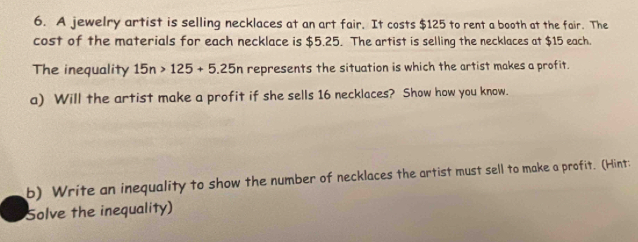 A jewelry artist is selling necklaces at an art fair. It costs $125 to rent a booth at the fair. The 
cost of the materials for each necklace is $5.25. The artist is selling the necklaces at $15 each. 
The inequality 15n>125+5.25n represents the situation is which the artist makes a profit. 
a) Will the artist make a profit if she sells 16 necklaces? Show how you know. 
b) Write an inequality to show the number of necklaces the artist must sell to make a profit. (Hint: 
Solve the inequality)