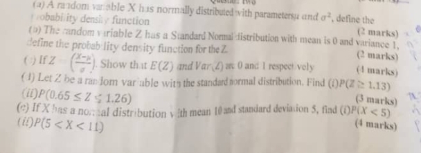 A random vanable X has normally distributed with parametersu and sigma^2 , define the 
robability density function 
(2 marks) 
(5) The candom variable Z has a Standard Norma distribution with mean is 0 and variance 1. 
define the probab lity density function for the Z
(2 marks) 
( ) If Z=( (x-mu )/sigma  ). Show that E(Z) and Var (Z) sc 0 and 1 respecti vely (4 marks) 
( 1) Let Z be a ran dor var able with the standard normal distribution. Find (i) P(Z≌ 1.13)
(ii). P(0.65≤ Z≤ 1.26)
(3 marks) 
(e) If X has a nom al distribution v ith mean 10 and standard deviation 5, find (i)P(X<5)
(ii) P(5
(4 marks)