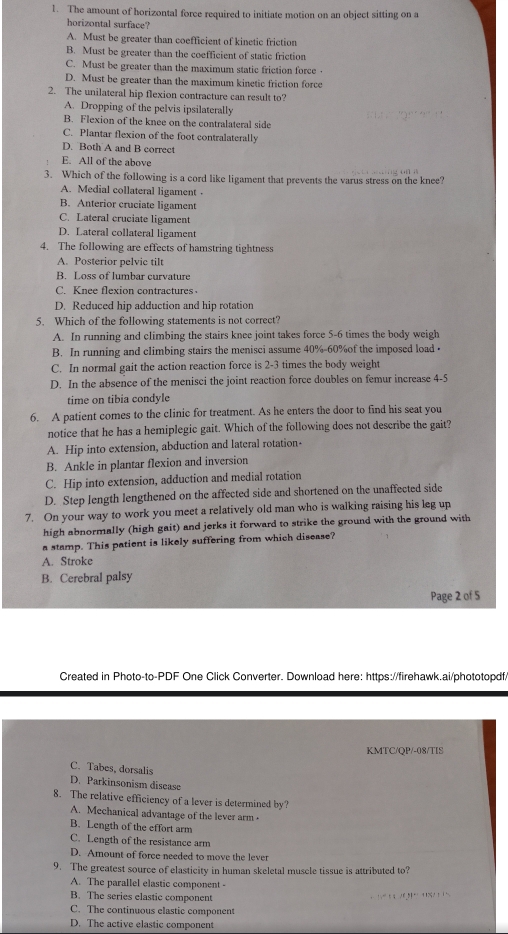 The amount of horizontal force required to initiate motion on an object sitting on a
horizontal surface?
A. Must be greater than coefficient of kinetic friction
B. Must be greater than the coefficient of static friction
C. Must be greater than the maximum static friction force
D. Must be greater than the maximum kinetic friction force
2. The unilateral hip flexion contracture can result to?
A. Dropping of the pelvis ipsilaterally
B. Flexion of the knee on the contralateral side
C. Plantar flexion of the foot contralaterally
D. Both A and B correct
E. All of the above
3. Which of the following is a cord like ligament that prevents the varus stress on the knee?
A. Medial collateral ligament
B. Anterior cruciate ligament
C. Lateral cruciate ligament
D. Lateral collateral ligament
4. The following are effects of hamstring tightness
A. Posterior pelvic tilt
B. Loss of lumbar curvature
C. Knee flexion contractures
D. Reduced hip adduction and hip rotation
5. Which of the following statements is not correct?
A. In running and climbing the stairs knee joint takes force 5-6 times the body weigh
B. In running and climbing stairs the menisci assume 40%-60%of the imposed load
C. In normal gait the action reaction force is 2-3 times the body weight
D. In the absence of the menisci the joint reaction force doubles on femur increase 4-5
time on tibia condyle
6. A patient comes to the clinic for treatment. As he enters the door to find his seat you
notice that he has a hemiplegic gait. Which of the following does not describe the gait?
A. Hip into extension, abduction and lateral rotation-
B. Ankle in plantar flexion and inversion
C. Hip into extension, adduction and medial rotation
D. Step length lengthened on the affected side and shortened on the unaffected side
7. On your way to work you meet a relatively old man who is walking raising his leg up
high abnormally (high gait) and jerks it forward to strike the ground with the ground with
a stamp. This patient is likely suffering from which disease?
A. Stroke
B. Cerebral palsy
Page 2 of 5
Created in Photo-to-PDF One Click Converter. Download here: https://firehawk.ai/phototopdf/
KMTC/QP/-08/TIS
C. Tabes, dorsalis
D. Parkinsonism disease
8. The relative efficiency of a lever is determined by?
A. Mechanical advantage of the lever arm
B. Length of the effort arm
C. Length of the resistance arm
D. Amount of force needed to move the lever
9. The greatest source of elasticity in human skeletal muscle tissue is attributed to?
A. The parallel elastic component -
B. The series elastic component                  
C. The continuous elastic component
D. The active elastic component