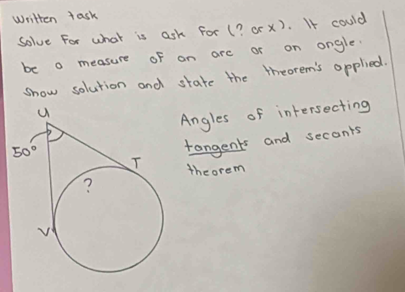 Written task
Solve For what is ask For (? or x). If could
be o measure of an arc or on ongle.
show solution and state the theorem's opplied.
Angles of intersecting
tangents and secants
theorem