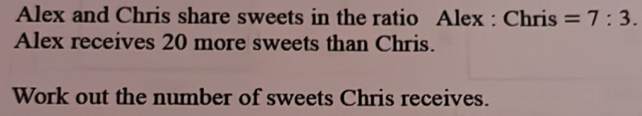 Alex and Chris share sweets in the ratio Alex : Chris =7:3. 
Alex receives 20 more sweets than Chris. 
Work out the number of sweets Chris receives.