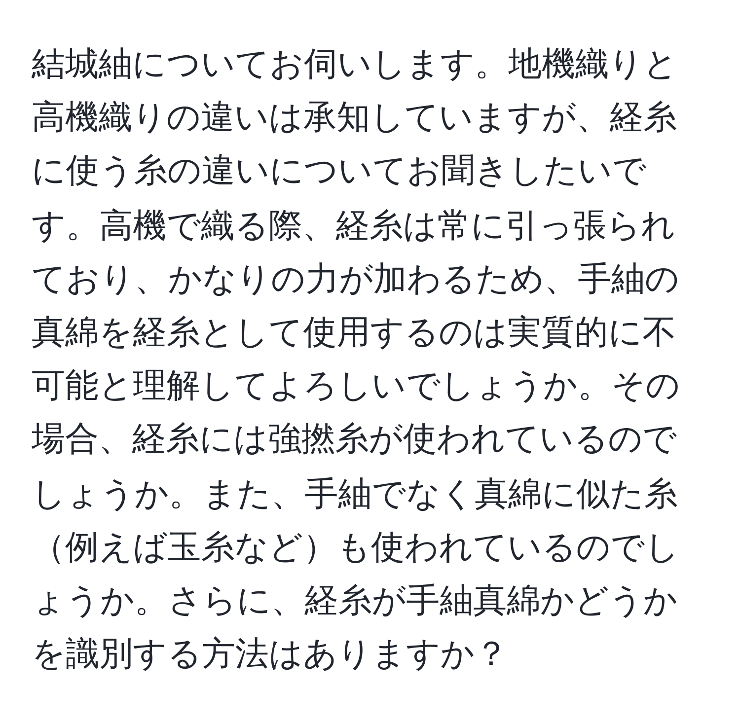 結城紬についてお伺いします。地機織りと高機織りの違いは承知していますが、経糸に使う糸の違いについてお聞きしたいです。高機で織る際、経糸は常に引っ張られており、かなりの力が加わるため、手紬の真綿を経糸として使用するのは実質的に不可能と理解してよろしいでしょうか。その場合、経糸には強撚糸が使われているのでしょうか。また、手紬でなく真綿に似た糸例えば玉糸なども使われているのでしょうか。さらに、経糸が手紬真綿かどうかを識別する方法はありますか？