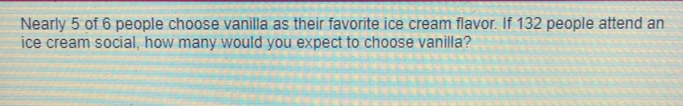 Nearly 5 of 6 people choose vanilla as their favorite ice cream flavor. If 132 people attend an
ice cream social, how many would you expect to choose vanilla?