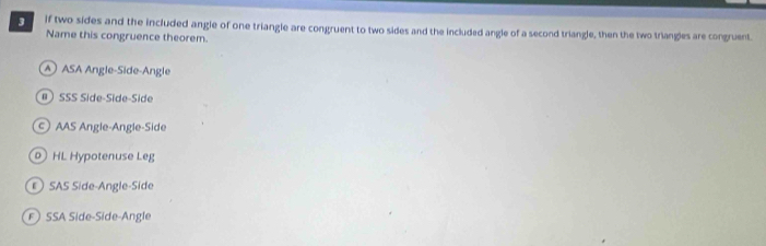 if two sides and the included angle of one triangle are congruent to two sides and the included angle of a second triangle, then the two triangles are congruent.
Name this congruence theorem.
A ASA Angle-Side-Angle
# SSS Side-Side-Side
AAS Angle-Angle-Side
0 HL Hypotenuse Leg
SAS Side-Angle-Side
F SSA Side-Side-Angle