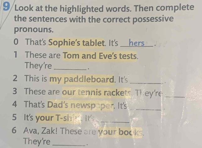 9/Look at the highlighted words. Then complete 
the sentences with the correct possessive 
pronouns. 
0 That's Sophie's tablet. It's ___hers___ . 
1 These are Tom and Eve's tests. 
They're_ 
. 
2 This is my paddleboard. It's_ 
. 
3 These are our tennis rackets. They're_ 
4 That's Dad's newspaper. It's_ 
5 It's your T-shirt It's_ 
6 Ava, Zak! These are your books. 
They're_ 
.