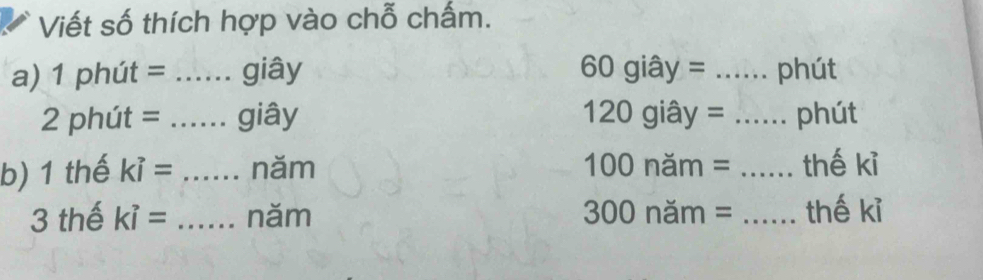 Viết số thích hợp vào chỗ chấm. 
a) 1 phút = _giây 60 giây = _... phút 
2 phút = _giây 120 giây = _phút 
b) 1 thế ki= _năm 100 năm = _thế kỉ 
3 thế ki= _năm 300 năm = _thế kỉ