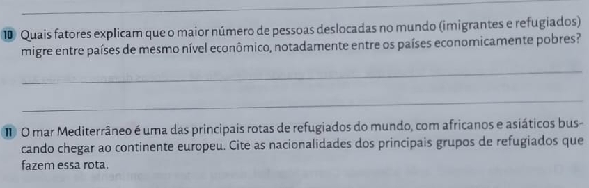 ⑩ Quais fatores explicam que o maior número de pessoas deslocadas no mundo (imigrantes e refugiados) 
migre entre países de mesmo nível econômico, notadamente entre os países economicamente pobres? 
_ 
_ 
1 O mar Mediterrâneo é uma das principais rotas de refugiados do mundo, com africanos e asiáticos bus- 
cando chegar ao continente europeu. Cite as nacionalidades dos principais grupos de refugiados que 
fazem essa rota.