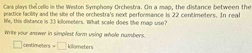 Cara plays the cello in the Weston Symphony Orchestra. On a map, the distance between the 
practice facility and the site of the orchestra's next performance is 22 centimeters. In real 
life, this distance is 33 kilometers. What scale does the map use? 
Write your answer in simplest form using whole numbers.
□ centimeters =□ kilometers