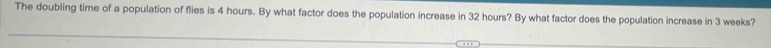 The doubling time of a population of flies is 4 hours. By what factor does the population increase in 32 hours? By what factor does the population increase in 3 weeks?