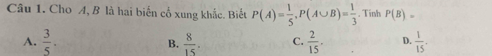 Cho A, B là hai biến cố xung khắc. Biết P(A)= 1/5 , P(A∪ B)= 1/3 . Tinh P(B)=
A.  3/5 . B.  8/15 .  2/15 .  1/15 . 
C.
D.