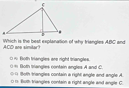 Which is the best explanation of why triangles ABC and
ACD are similar?
) Both triangles are right triangles.
B) Both triangles contain angles A and C.
c) Both triangles contain a right angle and angle A.
D Both triangles contain a right angle and angle C.