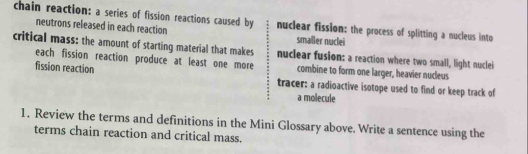 chain reaction: a series of fission reactions caused by nuclear fission: the process of splitting a nucleus into
neutrons released in each reaction smaller nuclei
critical mass: the amount of starting material that makes nuclear fusion: a reaction where two small, light nuclei
each fission reaction produce at least one more combine to form one larger, heavier nucleus
fission reaction tracer: a radioactive isotope used to find or keep track of
a molecule
1. Review the terms and definitions in the Mini Glossary above. Write a sentence using the
terms chain reaction and critical mass.