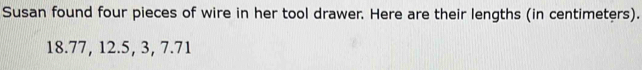 Susan found four pieces of wire in her tool drawer. Here are their lengths (in centimeters).
18.77, 12.5, 3, 7.71