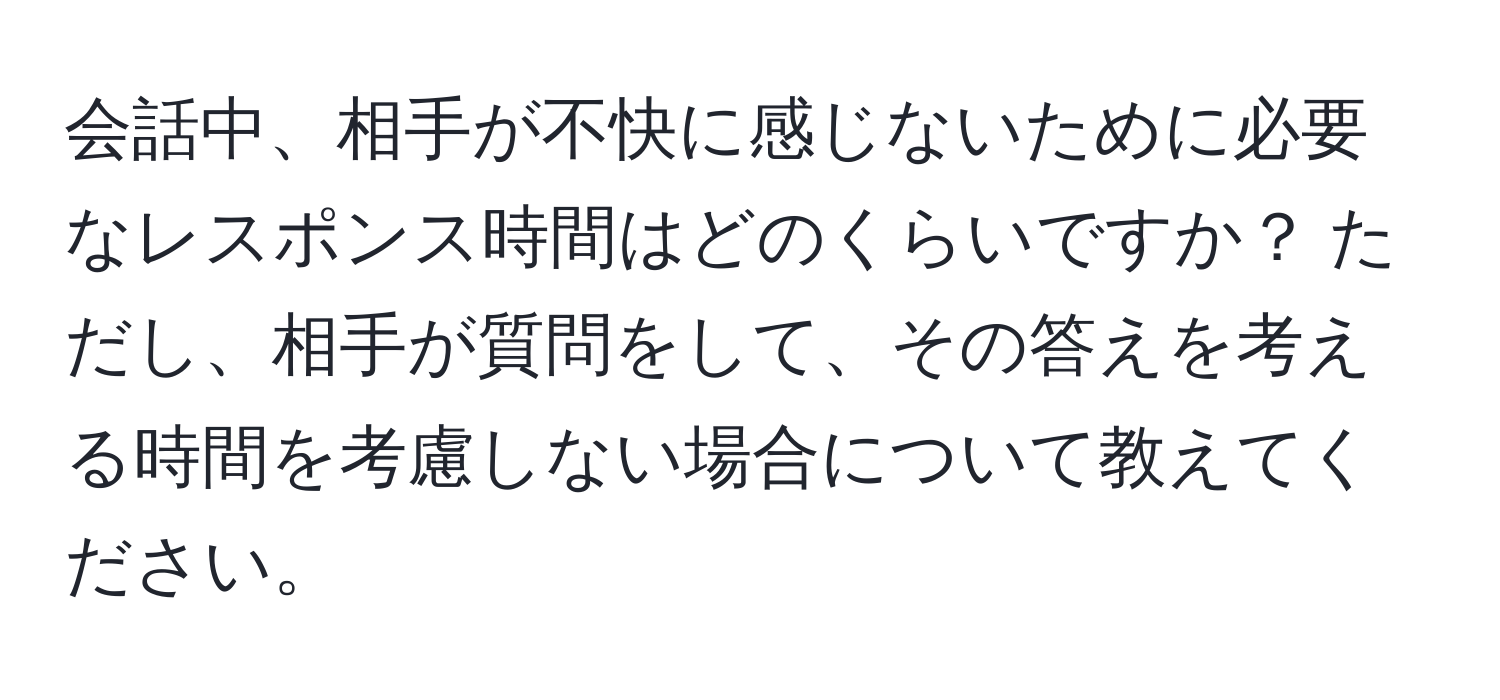 会話中、相手が不快に感じないために必要なレスポンス時間はどのくらいですか？ ただし、相手が質問をして、その答えを考える時間を考慮しない場合について教えてください。