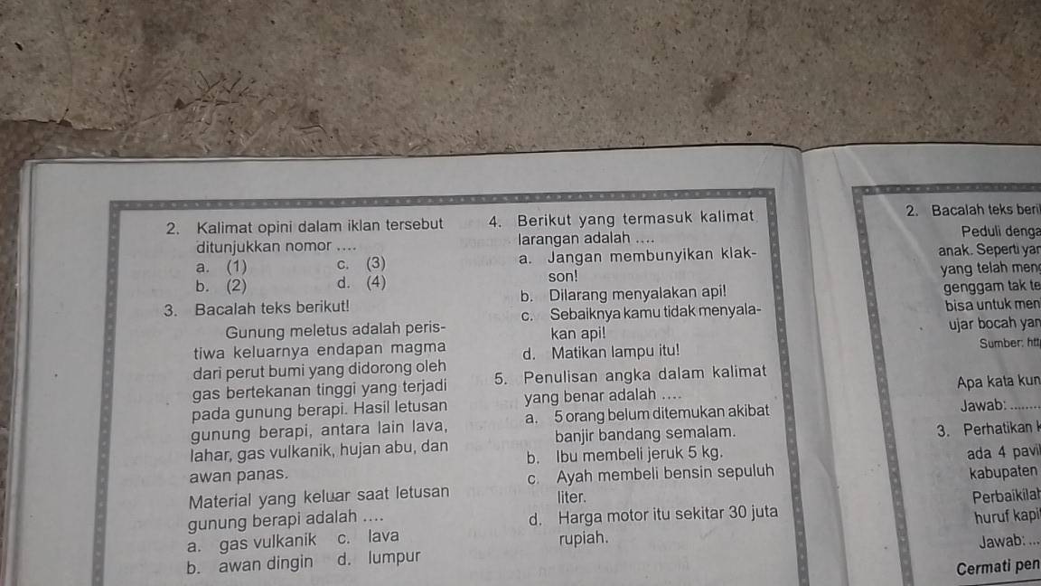 Kalimat opini dalam iklan tersebut 4. Berikut yang termasuk kalimat 2. Bacalah teks beri
ditunjukkan nomor .. larangan adalah ....
Peduli denga
a. (1) c. (3) a. Jangan membunyikan klak- anak. Seperti yar
b. (2) d. (4) son! yang telah men 
3. Bacalah teks berikut! b. Dilarang menyalakan api! genggam tak te
c. Sebaiknya kamu tidak menyala- bisa untuk men
Gunung meletus adalah peris- kan api!
ujar bocah yan
tiwa keluarnya endapan magma d. Matikan lampu itu! Sumber: htt,
dari perut bumi yang didorong oleh
gas bertekanan tinggi yang terjadi 5. Penulisan angka dalam kalimat
pada gunung berapi. Hasil letusan yang benar adalah …. Apa kata kun
gunung berapi, antara lain lava, a. 5 orang belum ditemukan akibat Jawab:_
banjir bandang semalam.
3. Perhatikan 
lahar, gas vulkanik, hujan abu, dan b. Ibu membeli jeruk 5 kg. ada 4 pavi
awan panas. c. Ayah membeli bensin sepuluh kabupaten
Material yang keluar saat letusan liter.
gunung berapi adalah .... d. Harga motor itu sekitar 30 juta Perbaikilat
a. gas vulkanik c. lava
rupiah. huruf kapi_
Jawab:
b. awan dingin d. lumpur
Cermati pen