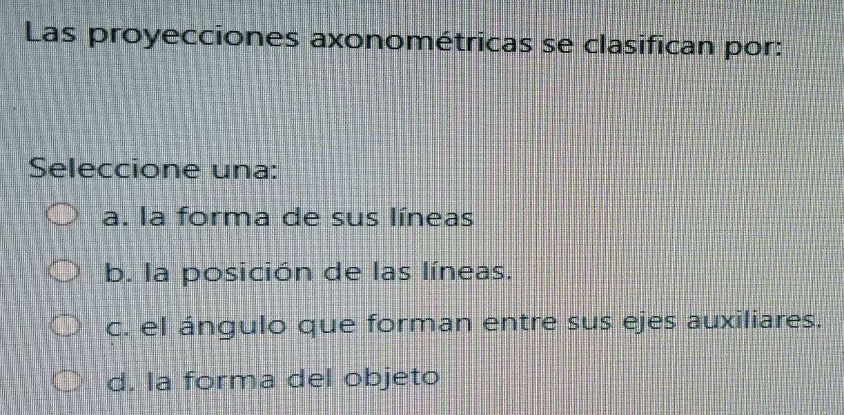 Las proyecciones axonométricas se clasifican por:
Seleccione una:
a. la forma de sus líneas
b. la posición de las líneas.
c. el ángulo que forman entre sus ejes auxiliares.
d. la forma del objeto