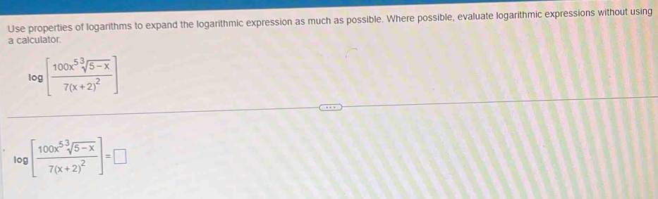 Use properties of logarithms to expand the logarithmic expression as much as possible. Where possible, evaluate logarithmic expressions without using 
a calculator.
log [frac 100x^5sqrt[3](5-x)7(x+2)^2]
log [frac 100x^5sqrt[3](5-x)7(x+2)^2]=□