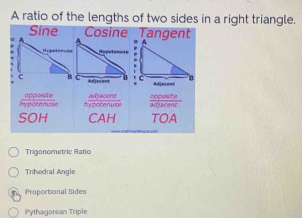 A ratio of the lengths of two sides in a right triangle.
Sine Cosine Tangent
。 A
c B
Adjacent
opposite
hypotenuse hypotenue
SOH CAH TOA
acti eh ou onco 
Trigonometric Ratio
Trihedral Angle
Proportional Sides
Pythagorean Triple