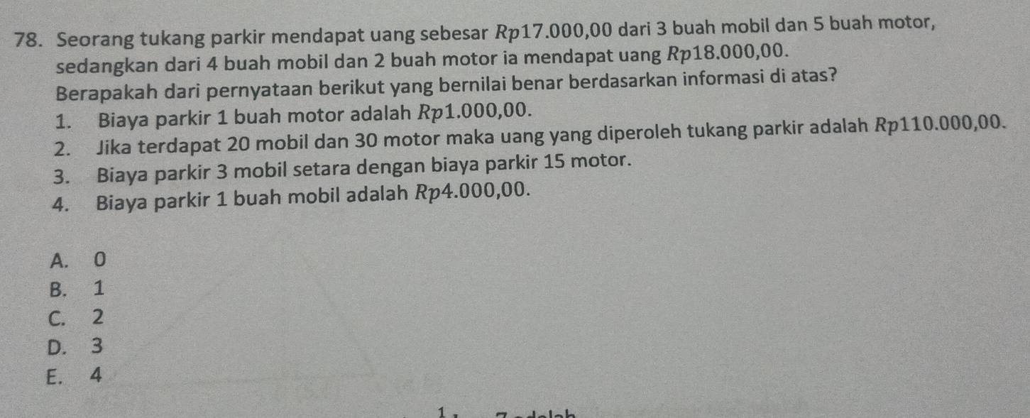 Seorang tukang parkir mendapat uang sebesar Rp17.000,00 dari 3 buah mobil dan 5 buah motor,
sedangkan dari 4 buah mobil dan 2 buah motor ia mendapat uang Rp18.000,00.
Berapakah dari pernyataan berikut yang bernilai benar berdasarkan informasi di atas?
1. Biaya parkir 1 buah motor adalah Rp1.000,00.
2. Jika terdapat 20 mobil dan 30 motor maka uang yang diperoleh tukang parkir adalah Rp110.000,00.
3. Biaya parkir 3 mobil setara dengan biaya parkir 15 motor.
4. Biaya parkir 1 buah mobil adalah Rp4.000,00.
A. 0
B. 1
C. 2
D. 3
E. 4