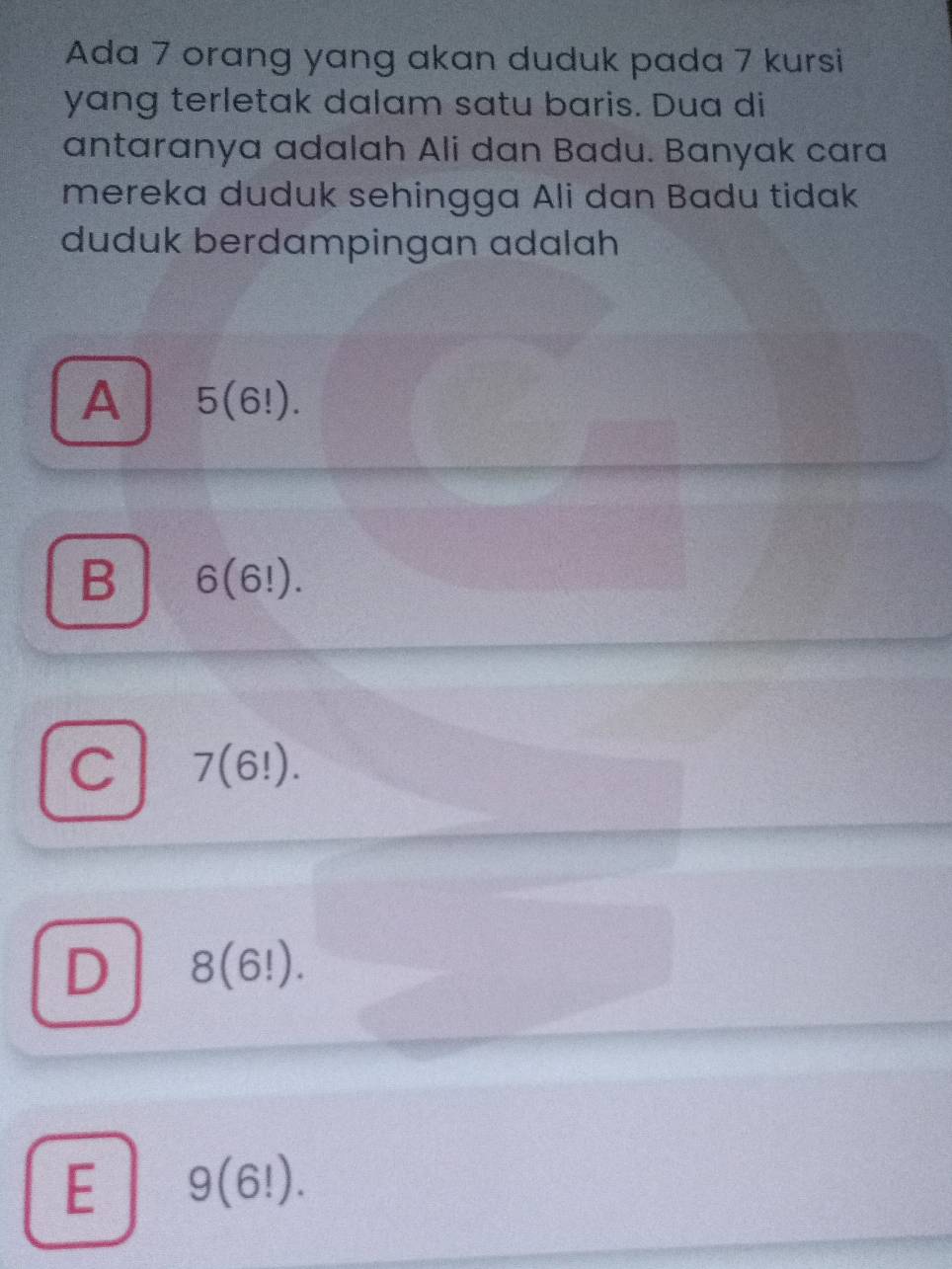 Ada 7 orang yang akan duduk pada 7 kursi
yang terletak dalam satu baris. Dua di
antaranya adalah Ali dan Badu. Banyak cara
mereka duduk sehingga Ali dan Badu tidak
duduk berdampingan adalah
A 5(6!).
B 6(6!).
C 7(6!).
D 8(6!).
E 9(6!).