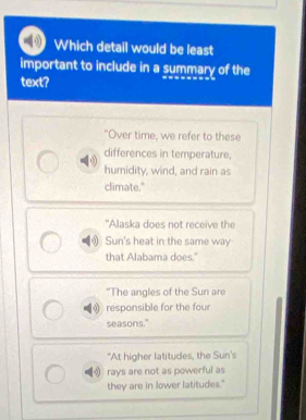 Which detail would be least
important to include in a summary of the
text?
"Over time, we refer to these
differences in temperature,
humidity, wind, and rain as
climate."
"Alaska does not receive the
Sun's heat in the same way
that Alabama does.'
“The angles of the Sun are
responsible for the four
seasons."
"At higher latitudes, the Sun's
rays are not as powerful as
they are in lower latitudes."