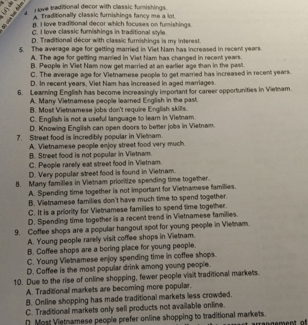 love traditional decor with classic furnishings.
A. Traditionally classic furnishings fancy me a lot.
B. I love traditional decor which focuses on furnishings.
C. I love classic furnishings in traditional style.
D. Traditional décor with classic furnishings is my interest.
5. The average age for getting married in Viet Nam has increased in recent years.
A. The age for getting married in Viet Nam has changed in recent years.
B. People in Viet Nam now get married at an earlier age than in the past.
C. The average age for Vietnamese people to get married has increased in recent years.
D. In recent years, Viet Nam has increased in aged marriages.
6. Learning English has become increasingly important for career opportunities in Vietnam.
A. Many Vietnamese people learned English in the past.
B. Most Vietnamese jobs don't require English skills.
C. English is not a useful language to learn in Vietnam.
D. Knowing English can open doors to better jobs in Vietnam.
7. Street food is incredibly popular in Vietnam.
A. Vietnamese people enjoy street food very much.
B. Street food is not popular in Vietnam.
C. People rarely eat street food in Vietnam.
D. Very popular street food is found in Vietnam.
8. Many families in Vietnam prioritize spending time together.
A. Spending time together is not important for Vietnamese families.
B. Vietnamese families don't have much time to spend together.
C. It is a priority for Vietnamese families to spend time together.
D. Spending time together is a recent trend in Vietnamese families.
9. Coffee shops are a popular hangout spot for young people in Vietnam.
A. Young people rarely visit coffee shops in Vietnam.
B. Coffee shops are a boring place for young people.
C. Young Vietnamese enjoy spending time in coffee shops.
D. Coffee is the most popular drink among young people.
10. Due to the rise of online shopping, fewer people visit traditional markets.
A. Traditional markets are becoming more popular.
B. Online shopping has made traditional markets less crowded.
C. Traditional markets only sell products not available online.
D Most Vietnamese people prefer online shopping to traditional markets.
