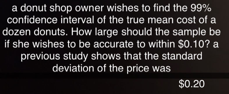 a donut shop owner wishes to find the 99%
confidence interval of the true mean cost of a 
dozen donuts. How large should the sample be 
if she wishes to be accurate to within $0.10? a 
previous study shows that the standard 
deviation of the price was
$0.20