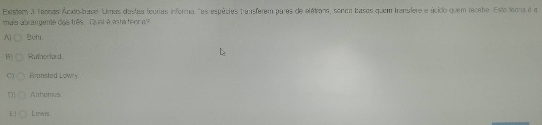 Existem 3 Teorias Ácido-base. Umas destas teorias informa: "as espécies transferem pares de elétrons, sendo bases quem transfere e ácido quem recebe. Esta teoria é a
mais abrangente das três. Qual é esta teoria?
A) Bohr.
B) Rutherford.
C) Bronsted Lowry.
D) Arrhenius
E) Lewis.