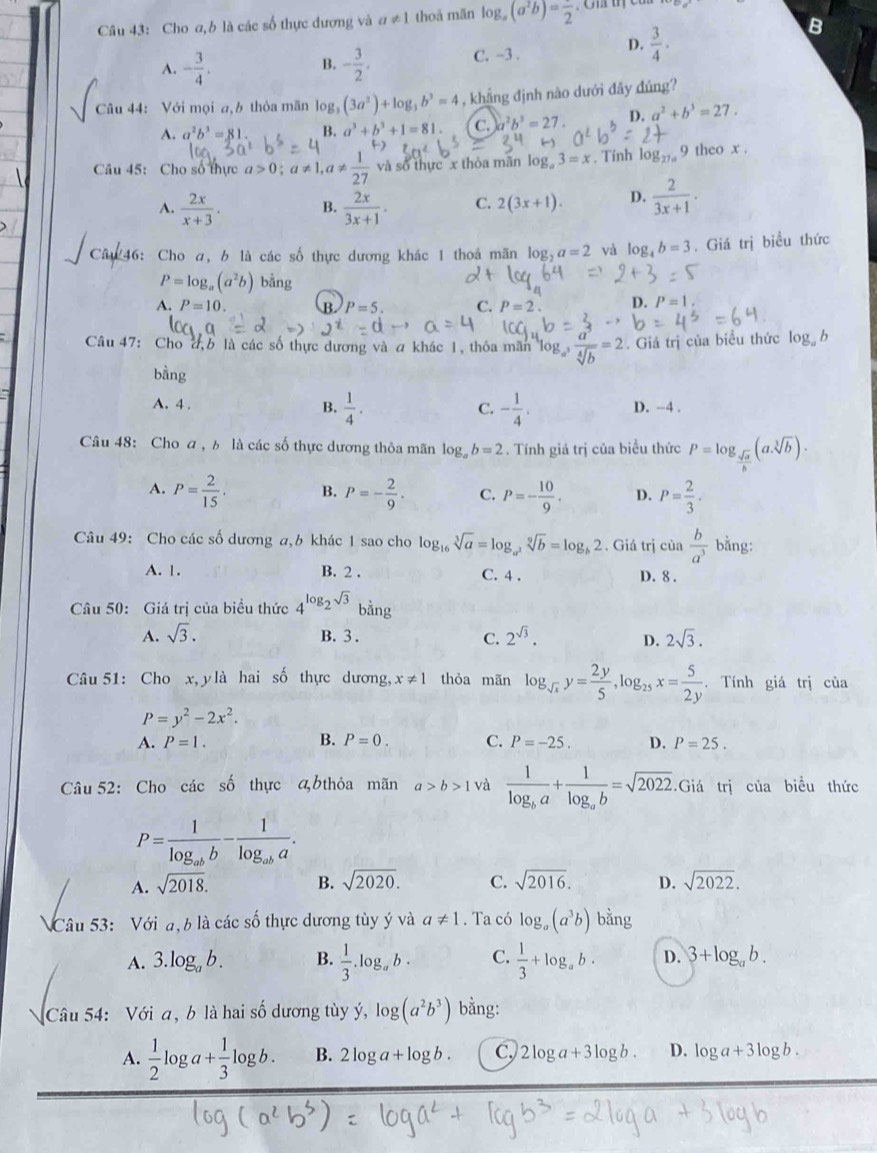 Cho a,b là các số thực dương và a!= 1 thoả mǎn log _a(a^2b)=frac 2
B
A. - 3/4 . - 3/2 . C. -3 .
D.  3/4 .
B.
Câu 4: Với mọi a,b thỏa mãn log _3(3a^2)+log _3b^3=4 , khẳng định nào dưới đây đúng?
A. a^2b^3=81. B. a^3+b^3+1=81. C. r^2b^3=27 D. a^2+b^3=27.
Câu 45: Cho số thực a>0;c !=  1/27  và số thực x thỏa mãn log 3=x. Tính log _27a 9 theo x .
A.  2x/x+3 . B.  2x/3x+1 . C. 2(3x+1). D.  2/3x+1 .
246: Cho a, b là các số thực dương khác 1 thoả mãn log: a=2 và log _4b=3. Giá trị biểu thức
P=log _a(a^2b) bằng
A. P=10. (B. P=5. C. P=2. D. P=1.
Câu 47: Cho đ,b là các số thực dương và a khác 1, thỏa mãn log  a/sqrt[4](b) =2. Giá trị của biểu thức log b
bằng
A. 4 . B.  1/4 . - 1/4 . D. −4 .
C.
Câu 48: Cho a , ь là các số thực dương thỏa mãn log _ab=2. Tính giá trị của biểu thức P=log _ sqrt(a)/b (asqrt[3](b)).
A. P= 2/15 . B. P=- 2/9 . C. P=- 10/9 . D. P= 2/3 .
Câu 49: Cho các số dương a,b khác 1 sao cho log _16sqrt[3](a)=log _a^2sqrt[9](b)=log _b2. Giá trị cia b/a^3  bằng:
A. 1. B. 2 . C. 4 . D. 8 .
Câu 50: Giá trị của biểu thức 4^(log _2)sqrt(3) bằng
A. sqrt(3). B. 3 . C. 2^(sqrt(3)). D. 2sqrt(3).
Câu 51: Cho x, y là hai số thực dương, x!= 1 thỏa mãn log _sqrt(x)y= 2y/5 ,log _25x= 5/2y . Tính giá trị của
P=y^2-2x^2.
A. P=1. B. P=0. C. P=-25. D. P=25.
Câu 52: Cho các số thực bthỏa mãn a>b>1 và frac 1log _ba+frac 1log _ab=sqrt(2022). Giá trị của biểu thức
P=frac 1log _abb-frac 1log _aba.
A. sqrt(2018). B. sqrt(2020). C. sqrt(2016). D. sqrt(2022).
NCâu 53: Với đ, b là các số thực dương tùy ý và a!= 1. Ta có log _a(a^3b) bằng
A. 3.log _ab. B.  1/3 .log _ab· C.  1/3 +log _ab· D. 3+log _ab.
Câu 54: Với a, b là hai số dương tùy ý, log (a^2b^3) bằng:
A.  1/2 log a+ 1/3 log b. B. 2log a+log b. C, 2log a+3log b. D. log a+3log b.