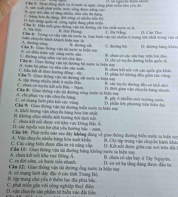 cong nghç D. tài nguyên thiên nhiên.
Cầu 2: Hoạt động địch vụ ở nước ta ngày cảng phát triển chủ yếu do
A. sản xuất phát triển, mức sống được nâng cao.
B. quy mô dân số tăng nhiều, nhu cầu đa dạng.
C. hàng hóa đa dạng, đời sống có nhiều tiến bộ.
D. hội nhập quốc tể, công nghệ đang phát triển.
Câu 3: Đầu mối giao thống vận tải đường sắt lớn nhất nước ta là
A. Hà Nội. B. Hải Phòng. C. Đà Nẵng. D. Cần Thơ.
Câu 4: Trong cơ cấu vận tải nước ta, loại hình vận tải chiếm tỉ trọng lớn nhất trong vận ch
luân chuyển hành khách hiện nay là
A. đường sông. B. đường sắt. C. đường bộ.
Câu 5: Giao thông vận tải nước ta hiện nay D. đường hàng khôn
A. có điều kiện xây cảng nước sâu. B. chưa có các sân bay trên hải đảo.
C. đường sông nắm vai trò chủ đạo. D. chỉ có tuyển đường biển quốc tế.
Câu 6: Giao thông vận tải đường bộ nước ta hiện nay
A. toàn bộ phục vụ nhu cầu sản xuất. B. chưa kết nối với các quốc gia khác.
C. hầu hết đi theo hướng đông - tây. D. phân bố không đều giữa các vùng.
Câu 7: Giao thông vận tải đường sắt nước ta hiện nay
A. tập trung nhiều nhất ở miền Bắc. B. các tuyến đường đều có khổ nhỏ.
C. chưa có tuyến kết nối Bắc - Nam. D. thời gian vận chuyền hàng nhanh.
Câu 8: Giao thông vận tải đường sông nước ta hiện nay
A. chỉ phục vụ vận chuyển hàng. B. gây ô nhiễm môi trường nước.
C. có mạng lưới phủ kín các vùng. D. phần lớn phương tiện hiện đại.
Câu 9: Giao thông vận tải đường biển nước ta hiện nay
A. khối lượng vận chuyển hàng hóa lớn nhất.
B. không chịu nhiều ảnh hưởng bởi thời tiết.
C. chưa kết nổi được với khu vực Đông Bắc Á.
D. các tuyến ven bờ chủ yếu hướng bắc - nam.
Câu 10: Phát triển nào sau đây không đúng về giao thông đường biển nước ta hiện nay
A. Vận chuyển nhiều hàng hóa xuất khẩu. B. Chỉ tập trung vận chuyền hành khác
C. Các cảng biển được đầu tư và nâng cấp. D. Kết nổi được giữa các nơi trên đất 1
Câu 11: Giao thông vận tải đường hàng không nước ta hiện nay
A. chưa kết nổi khu vực Đông Á.  B. chưa có sân bay ở Tây Nguyên.
C. ra đời sớm, có bước tiển nhanh. D. cơ sở hạ tầng đang được đầu tư.
Câu 12: Giao thông vận tải đường ống nước ta hiện nay
A. có mạng lưới dày đặc ở các tỉnh Trung Bộ.
B. tập trung chủ yểu ở thểm lục địa phía bắc.
C. phát triển gắn với công nghiệp thuỷ điện.
D. vận chuyển sản phẩm từ biển vào đất liền.