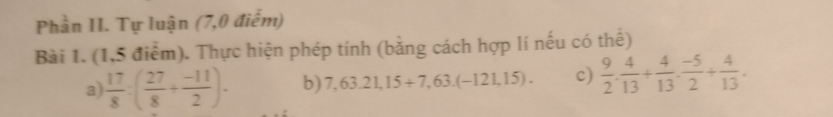 Phần II. Tự luận (7,0 điểm) 
Bài 1. (1,5 điểm). Thực hiện phép tính (bằng cách hợp lí nếu có thể) 
a)  17/8 :( 27/8 + (-11)/2 ). b) 7,63.21,15+7,63.(-121,15). c)  9/2 . 4/13 + 4/13 . (-5)/2 + 4/13 .