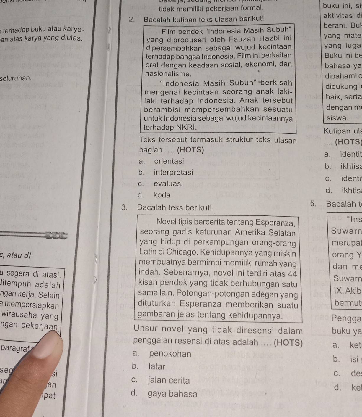 bekerja, sedang mend
tidak memiliki pekerjaan formal. buku ini, si
2. Bacalah kutipan teks ulasan berikut!
aktivitas d
n terhadap buku atau karya- berani. Bul
Film pendek “Indonesia Masih Subuh”
an atas karya yang diulas. yang diproduseri oleh Fauzan Hazbi ini yang mate
dipersembahkan sebagai wujud kecintaan yang luga
terhadap bangsa Indonesia. Film ini berkaitan  Buku ini be
erat dengan keadaan sosial, ekonomi, dan bahasa ya
nasionalisme.
seluruhan. dipahami o
“Indonesia Masih Subuh” berkisah
didukung
mengenai kecintaan seorang anak laki-
baik, serta
laki terhadap Indonesia. Anak tersebut
berambisi mempersembahkan sesuatu  dengan m
untuk Indonesia sebagai wujud kecintaannya siswa.
terhadap NKRI.
Kutipan ula
Teks tersebut termasuk struktur teks ulasan .... (HOTS)
bagian ... (HOTS)
a. identit
a. orientasi
b. ikhtisa
b. interpretasi
c. identi
c. evaluasi
d. ikhtis
d. koda
3. Bacalah teks berikut!
5. Bacalah t
Novel tipis bercerita tentang Esperanza,
“Ins
seorang gadis keturunan Amerika Selatan Suwarn
yang hidup di perkampungan orang-orang merupal
Latin di Chicago. Kehidupannya yang miskin
c, atau d! orang Y
membuatnya bermimpi memiliki rumah yang dan me
indah. Sebenarnya, novel ini terdiri atas 44
u segera di atasi. Suwarn
ditempuh adalah
kisah pendek yang tidak berhubungan satu
IX. Akib
ngan kerja. Selain
sama lain. Potongan-potongan adegan yang
a mempersiapkan
dituturkan Esperanza memberikan suatu
bermut
wirausaha yang
gambaran jelas tentang kehidupannya. Pengga
ngan pekerjaan Unsur novel yang tidak diresensi dalam buku ya
penggalan resensi di atas adalah ... (HOTS) a. ket
paragraf
a. penokohan
b. isi
seg
b. latar
si c. de
an
c. jalan cerita
Jan d. kel
apat
d. gaya bahasa