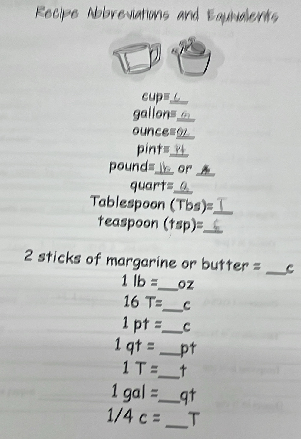 Recipe Abbreviations and Equialents 
cup=_
gallon= _
ounce= o_
pint=
pound= _ or_ 
quart=_
Tablespoon (Tbs)=_ 
teaspoon (tsp) :_ 
2 sticks of margarine or butter = _C
1lb= _  oz
16T= _ C
1pt= _ C
1qt= _pt
1T= _
1gal= _ qt
1/4c= _T