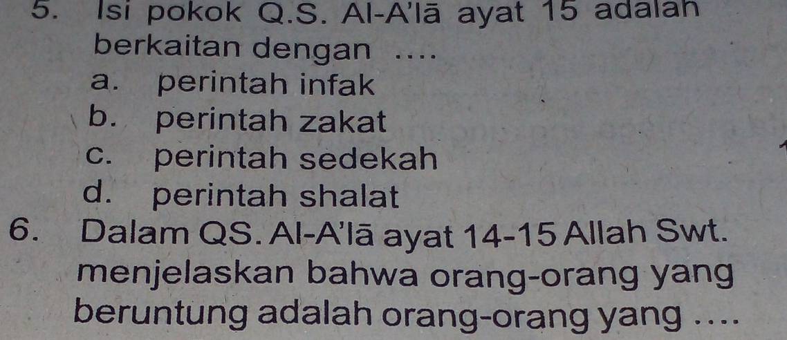 Isi pokok Q.S. Al-A'lā ayat 15 adalan
berkaitan dengan ..
a. perintah infak
b. perintah zakat
c. perintah sedekah
d. perintah shalat
6. Dalam QS. Al-A'lā ayat 14-15 Allah Swt.
menjelaskan bahwa orang-orang yang
beruntung adalah orang-orang yang ....