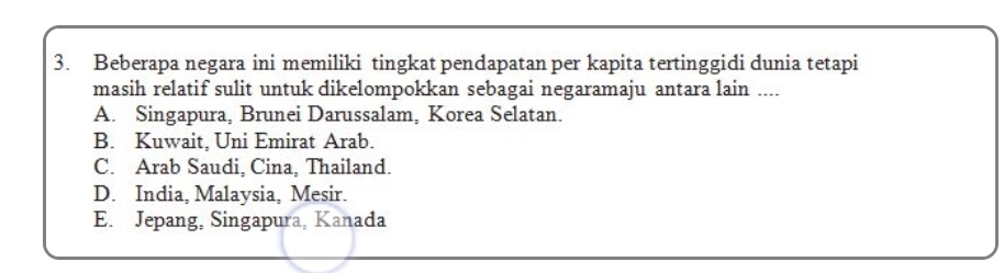 Beberapa negara ini memiliki tingkat pendapatan per kapita tertinggidi dunia tetapi
masih relatif sulit untuk dikelompokkan sebagai negaramaju antara lain ....
A. Singapura, Brunei Darussalam, Korea Selatan.
B. Kuwait, Uni Emirat Arab.
C. Arab Saudi, Cina, Thailand.
D. India, Malaysia, Mesir.
E. Jepang, Singapura, Kanada