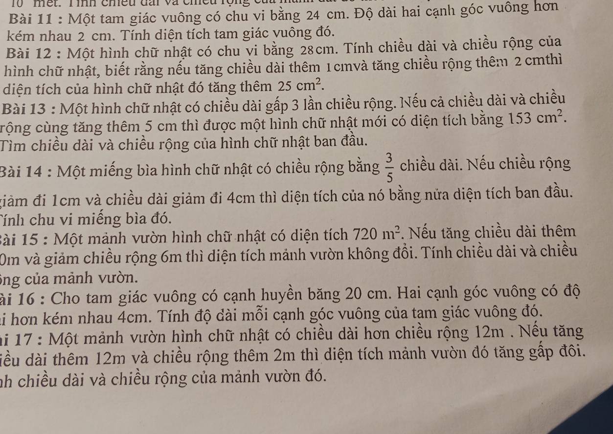 met. T ình chều đấi và cheu rộn,
Bài 11 : Một tam giác vuông có chu vi bằng 24 cm. Độ dài hai cạnh góc vuông hơn
kém nhau 2 cm. Tính diện tích tam giác vuông đó.
Bài 12 : Một hình chữ nhật có chu vi bằng 28cm. Tính chiều dài và chiều rộng của
hình chữ nhật, biết rằng nếu tăng chiều dài thêm 1 cmvà tăng chiều rộng thêm 2 cmthì
diện tích của hình chữ nhật đó tăng thêm 25cm^2.
Bài 13 : Một hình chữ nhật có chiều dài gấp 3 lần chiều rộng. Nếu cả chiều dài và chiều
crộng cùng tăng thêm 5 cm thì được một hình chữ nhật mới có diện tích bằng 153cm^2.
Tìm chiều dài và chiều rộng của hình chữ nhật ban đầu.
Bài 14 : Một miếng bìa hình chữ nhật có chiều rộng bằng  3/5  chiều dài. Nếu chiều rộng
giàm đi 1cm và chiều dài giảm đi 4cm thì diện tích của nó bằng nửa diện tích ban đầu.
Tính chu vi miếng bìa đó.
Bài 15 : Một mảnh vườn hình chữ nhật có diện tích 720m^2 Nếu tăng chiều dài thêm
Om và giảm chiều rộng 6m thì diện tích mảnh vườn không đổi. Tính chiều dài và chiều
ông của mảnh vườn.
ài 16 : Cho tam giác vuông có cạnh huyền băng 20 cm. Hai cạnh góc vuông có độ
ai hơn kém nhau 4cm. Tính độ dài mỗi cạnh góc vuông của tam giác vuông đó.
hi 17 : Một mảnh vườn hình chữ nhật có chiều dài hơn chiều rộng 12m . Nếu tăng
diều dài thêm 12m và chiều rộng thêm 2m thì diện tích mảnh vườn đó tăng gấp đôi.
nh chiều dài và chiều rộng của mảnh vườn đó.