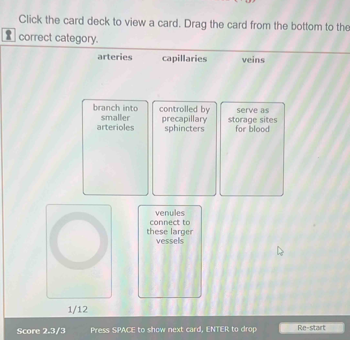 Click the card deck to view a card. Drag the card from the bottom to the
correct category.
arteries capillaries veins
branch into controlled by serve as
smaller precapillary storage sites
arterioles sphincters for blood
venules
connect to
these larger
vessels
1/12
Score 2.3/3 Press SPACE to show next card, ENTER to drop Re-start