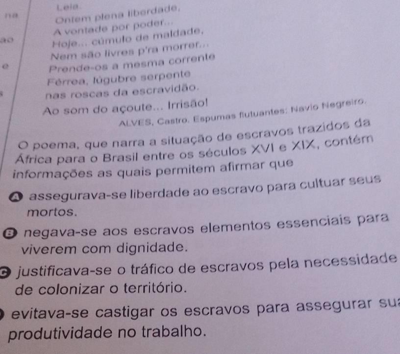 Lela
1 0
Ontem plena liberdade,
A vontade por poder...
ao
Hoje... cúmulo de maldade,
Nem são livres p'ra morrer...
e Prende-os a mesma corrente
Férrea, lúgubre serpente
nas roscas da escravidão.
Ao som do açoute... Irrisão!
ALVES, Castro. Espumas flutuantes: Navio Negreiro.
O poema, que narra a situação de escravos trazidos da
África para o Brasil entre os séculos XVI e XIX, contém
informações as quais permitem afirmar que
A assegurava-se liberdade ao escravo para cultuar seus
mortos.
O negavaçse aos escravos elementos essenciais para
viverem com dignidade.
O justificava-se o tráfico de escravos pela necessidade
de colonizar o território.
evitava-se castigar os escravos para assegurar su
produtividade no trabalho.