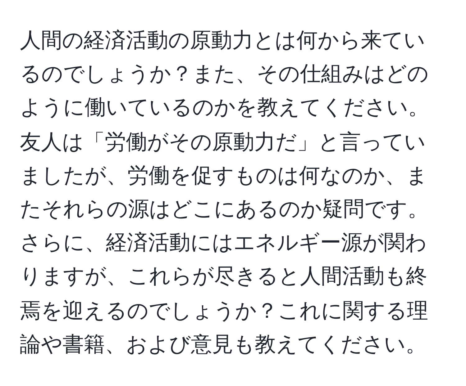 人間の経済活動の原動力とは何から来ているのでしょうか？また、その仕組みはどのように働いているのかを教えてください。友人は「労働がその原動力だ」と言っていましたが、労働を促すものは何なのか、またそれらの源はどこにあるのか疑問です。さらに、経済活動にはエネルギー源が関わりますが、これらが尽きると人間活動も終焉を迎えるのでしょうか？これに関する理論や書籍、および意見も教えてください。