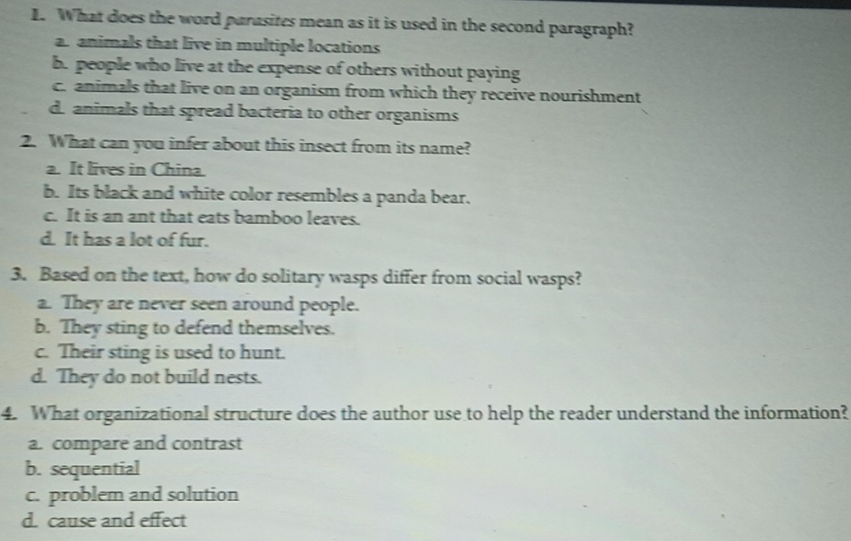 What does the word parasites mean as it is used in the second paragraph?
an animals that live in multiple locations
b. people who live at the expense of others without paying
c. animals that live on an organism from which they receive nourishment
d. animals that spread bacteria to other organisms
2. What can you infer about this insect from its name?
a. It lives in China.
b. Its black and white color resembles a panda bear.
c. It is an ant that eats bamboo leaves.
d. It has a lot of fur.
3. Based on the text, how do solitary wasps differ from social wasps?
a. They are never seen around people.
b. They sting to defend themselves.
c. Their sting is used to hunt.
d. They do not build nests.
4. What organizational structure does the author use to help the reader understand the information?
a. compare and contrast
b. sequential
c. problem and solution
d. cause and effect