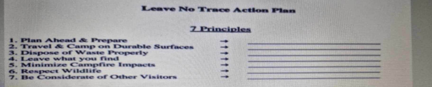 Leave No Trace Action |(>) an 
7 Principles 
_ 
1. Plan Ahead & Prepare 
_ 
2. Travel & Camp on Durable Surfaces 
3. Dispose of Waste Properly_ 
_ 
4. Leave what you find 
5. Minimize Campfire Impacts_ 
6, Respect Wildlife 
_ 
7. Be Considerate of Other Visitors_