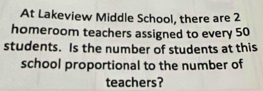 At Lakeview Middle School, there are 2
homeroom teachers assigned to every 50
students. Is the number of students at this 
school proportional to the number of 
teachers?