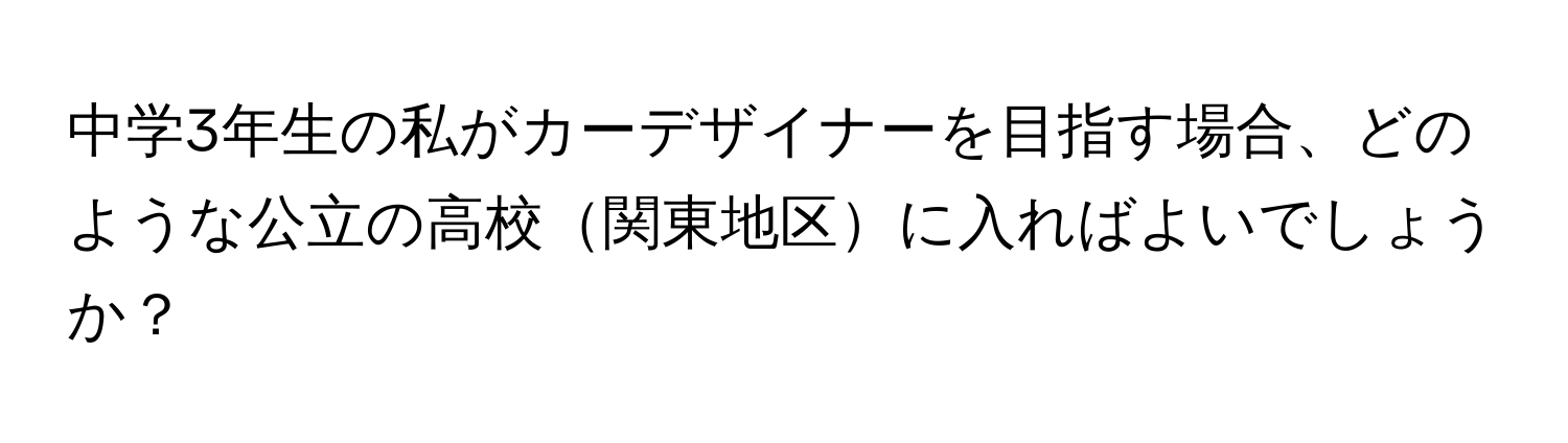 中学3年生の私がカーデザイナーを目指す場合、どのような公立の高校関東地区に入ればよいでしょうか？