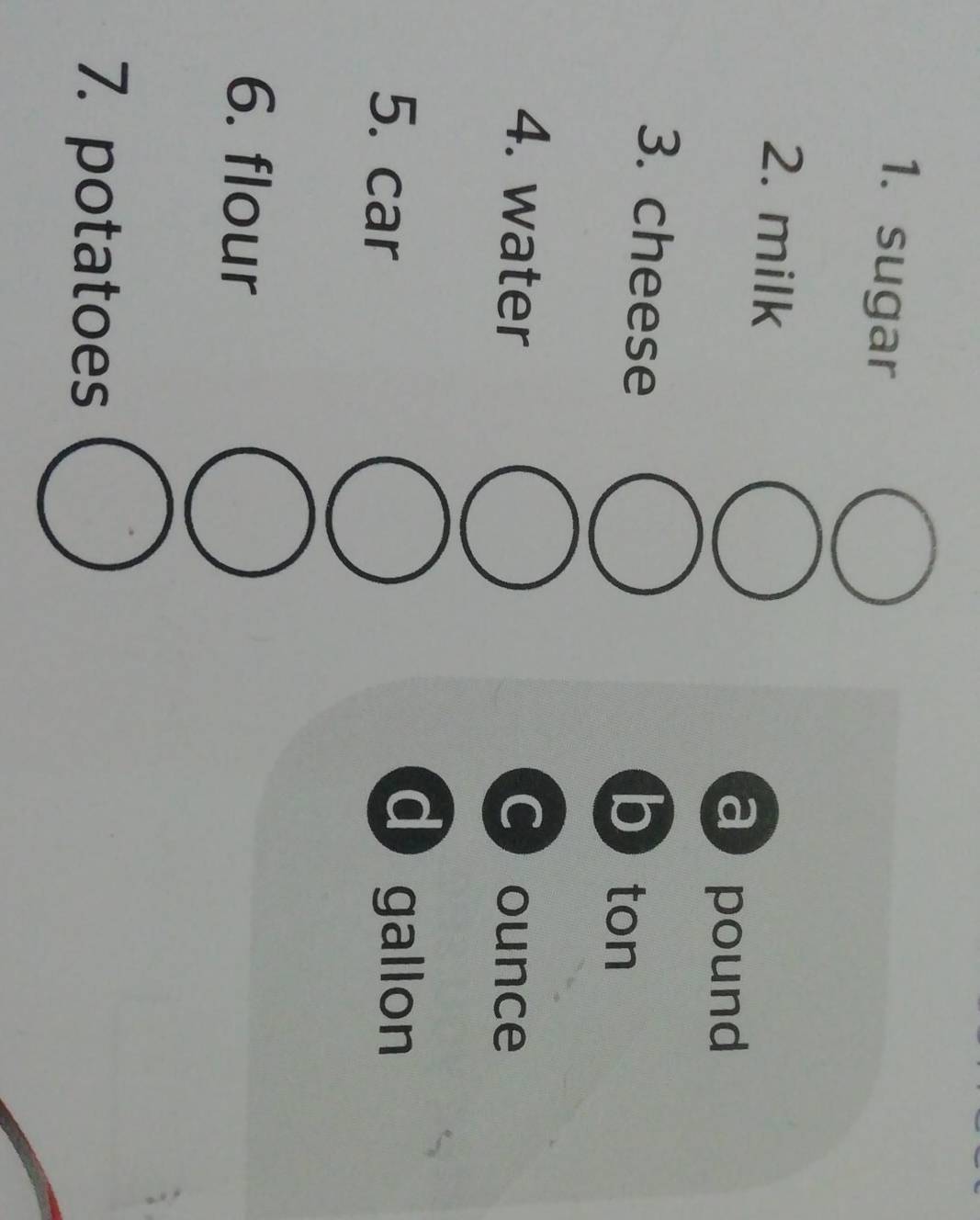 sugar
2. milk
a pound
3. cheese
b) ton
4. water C ounce
5. car
d gallon
6. flour
7. potatoes